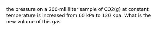 the pressure on a 200-milliliter sample of CO2(g) at constant temperature is increased from 60 kPa to 120 Kpa. What is the new volume of this gas