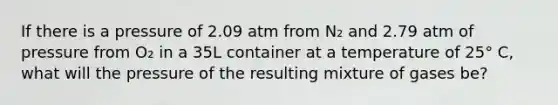 If there is a pressure of 2.09 atm from N₂ and 2.79 atm of pressure from O₂ in a 35L container at a temperature of 25° C, what will the pressure of the resulting mixture of gases be?