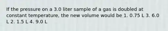 If the pressure on a 3.0 liter sample of a gas is doubled at constant temperature, the new volume would be 1. 0.75 L 3. 6.0 L 2. 1.5 L 4. 9.0 L