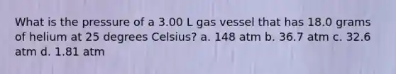 What is the pressure of a 3.00 L gas vessel that has 18.0 grams of helium at 25 degrees Celsius? a. 148 atm b. 36.7 atm c. 32.6 atm d. 1.81 atm