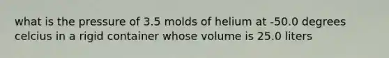 what is the pressure of 3.5 molds of helium at -50.0 degrees celcius in a rigid container whose volume is 25.0 liters