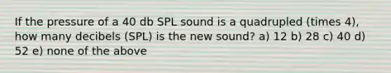 If the pressure of a 40 db SPL sound is a quadrupled (times 4), how many decibels (SPL) is the new sound? a) 12 b) 28 c) 40 d) 52 e) none of the above