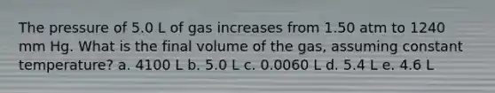 The pressure of 5.0 L of gas increases from 1.50 atm to 1240 mm Hg. What is the final volume of the gas, assuming constant temperature? a. 4100 L b. 5.0 L c. 0.0060 L d. 5.4 L e. 4.6 L