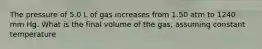 The pressure of 5.0 L of gas increases from 1.50 atm to 1240 mm Hg. What is the final volume of the gas, assuming constant temperature