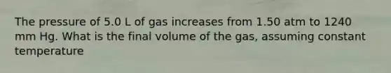 The pressure of 5.0 L of gas increases from 1.50 atm to 1240 mm Hg. What is the final volume of the gas, assuming constant temperature