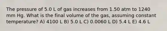 The pressure of 5.0 L of gas increases from 1.50 atm to 1240 mm Hg. What is the final volume of the gas, assuming constant temperature? A) 4100 L B) 5.0 L C) 0.0060 L D) 5.4 L E) 4.6 L