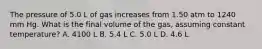 The pressure of 5.0 L of gas increases from 1.50 atm to 1240 mm Hg. What is the final volume of the gas, assuming constant temperature? A. 4100 L B. 5.4 L C. 5.0 L D. 4.6 L