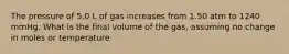 The pressure of 5.0 L of gas increases from 1.50 atm to 1240 mmHg. What is the final volume of the gas, assuming no change in moles or temperature