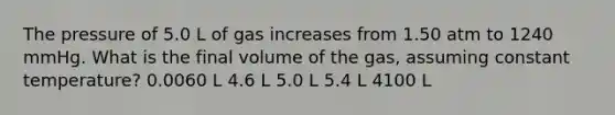 The pressure of 5.0 L of gas increases from 1.50 atm to 1240 mmHg. What is the final volume of the gas, assuming constant temperature? 0.0060 L 4.6 L 5.0 L 5.4 L 4100 L