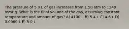 The pressure of 5.0 L of gas increases from 1.50 atm to 1240 mmHg. What is the final volume of the gas, assuming constant temperature and amount of gas? A) 4100 L B) 5.4 L C) 4.6 L D) 0.0060 L E) 5.0 L