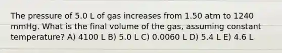 The pressure of 5.0 L of gas increases from 1.50 atm to 1240 mmHg. What is the final volume of the gas, assuming constant temperature? A) 4100 L B) 5.0 L C) 0.0060 L D) 5.4 L E) 4.6 L