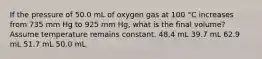 If the pressure of 50.0 mL of oxygen gas at 100 °C increases from 735 mm Hg to 925 mm Hg, what is the final volume? Assume temperature remains constant. 48.4 mL 39.7 mL 62.9 mL 51.7 mL 50.0 mL