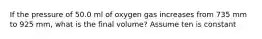 If the pressure of 50.0 ml of oxygen gas increases from 735 mm to 925 mm, what is the final volume? Assume ten is constant