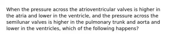 When the pressure across the atrioventricular valves is higher in the atria and lower in the ventricle, and the pressure across the semilunar valves is higher in the pulmonary trunk and aorta and lower in the ventricles, which of the following happens?