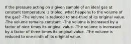 If the pressure acting on a given sample of an ideal gas at constant temperature is tripled, what happens to the volume of the gas? -The volume is reduced to one-third of its original value. -The volume remains constant. -The volume is increased by a factor of nine times its original value. -The volume is increased by a factor of three times its original value. -The volume is reduced to one-ninth of its original value.