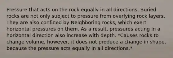 Pressure that acts on the rock equally in all directions. Buried rocks are not only subject to pressure from overlying rock layers. They are also confined by Neighboring rocks, which exert horizontal pressures on them. As a result, pressures acting in a horizontal direction also increase with depth. *Causes rocks to change volume, however, it does not produce a change in shape, because the pressure acts equally in all directions.*