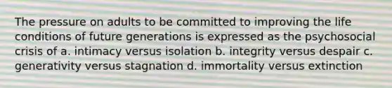 The pressure on adults to be committed to improving the life conditions of future generations is expressed as the psychosocial crisis of a. intimacy versus isolation b. integrity versus despair c. generativity versus stagnation d. immortality versus extinction