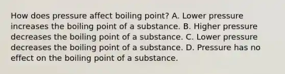 How does pressure affect boiling point? A. Lower pressure increases the boiling point of a substance. B. Higher pressure decreases the boiling point of a substance. C. Lower pressure decreases the boiling point of a substance. D. Pressure has no effect on the boiling point of a substance.