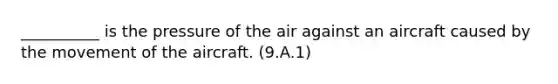 __________ is the pressure of the air against an aircraft caused by the movement of the aircraft. (9.A.1)