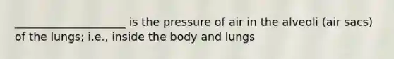 ____________________ is the pressure of air in the alveoli (air sacs) of the lungs; i.e., inside the body and lungs