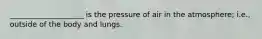 ____________________ is the pressure of air in the atmosphere; i.e., outside of the body and lungs.