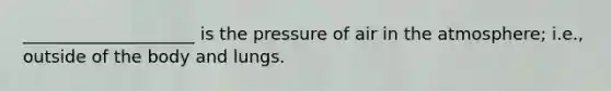 ____________________ is the pressure of air in the atmosphere; i.e., outside of the body and lungs.