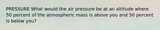 PRESSURE What would the air pressure be at an altitude where 50 percent of the atmospheric mass is above you and 50 percent is below you?