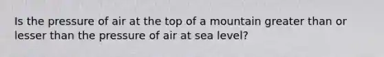 Is the pressure of air at the top of a mountain greater than or lesser than the pressure of air at sea level?