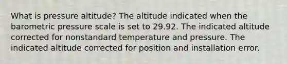 What is pressure altitude? The altitude indicated when the barometric pressure scale is set to 29.92. The indicated altitude corrected for nonstandard temperature and pressure. The indicated altitude corrected for position and installation error.