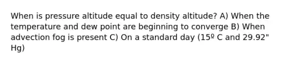 When is pressure altitude equal to density altitude? A) When the temperature and dew point are beginning to converge B) When advection fog is present C) On a standard day (15º C and 29.92" Hg)