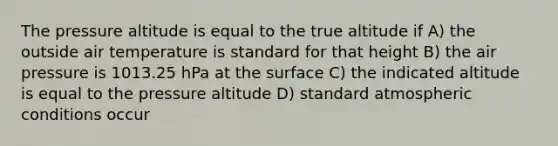 The pressure altitude is equal to the true altitude if A) the outside air temperature is standard for that height B) the air pressure is 1013.25 hPa at the surface C) the indicated altitude is equal to the pressure altitude D) standard atmospheric conditions occur