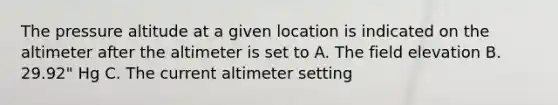 The pressure altitude at a given location is indicated on the altimeter after the altimeter is set to A. The field elevation B. 29.92" Hg C. The current altimeter setting