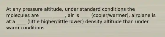 At any pressure altitude, under standard conditions the molecules are _____ _____, air is ____ (cooler/warmer), airplane is at a ____ (little higher/little lower) density altitude than under warm conditions