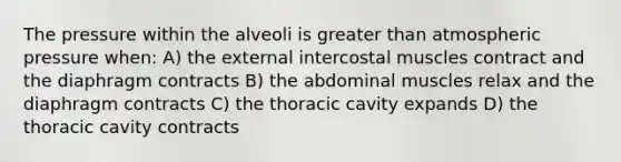 The pressure within the alveoli is greater than atmospheric pressure when: A) the external intercostal muscles contract and the diaphragm contracts B) the abdominal muscles relax and the diaphragm contracts C) the thoracic cavity expands D) the thoracic cavity contracts