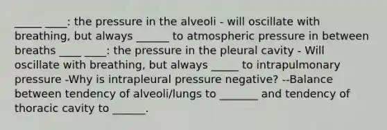 _____ ____: the pressure in the alveoli - will oscillate with breathing, but always ______ to atmospheric pressure in between breaths ____ ____: the pressure in the pleural cavity - Will oscillate with breathing, but always _____ to intrapulmonary pressure -Why is intrapleural pressure negative? --Balance between tendency of alveoli/lungs to _______ and tendency of thoracic cavity to ______.