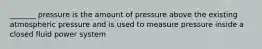 _______ pressure is the amount of pressure above the existing atmospheric pressure and is used to measure pressure inside a closed fluid power system