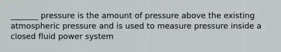 _______ pressure is the amount of pressure above the existing atmospheric pressure and is used to measure pressure inside a closed fluid power system