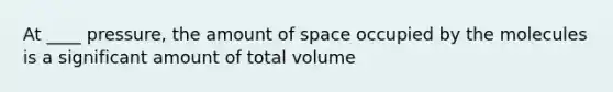 At ____ pressure, the amount of space occupied by the molecules is a significant amount of total volume