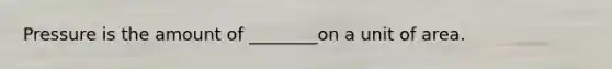 Pressure is the amount of ________on a unit of area.