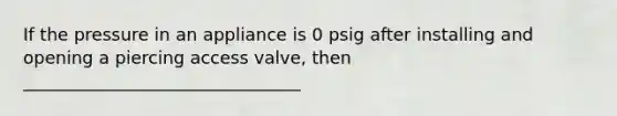 If the pressure in an appliance is 0 psig after installing and opening a piercing access valve, then ________________________________