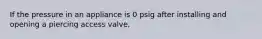 If the pressure in an appliance is 0 psig after installing and opening a piercing access valve,