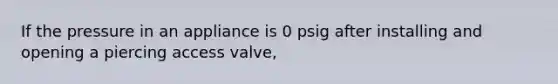 If the pressure in an appliance is 0 psig after installing and opening a piercing access valve,