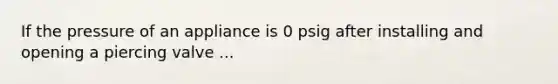 If the pressure of an appliance is 0 psig after installing and opening a piercing valve ...