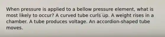 When pressure is applied to a bellow pressure element, what is most likely to occur? A curved tube curls up. A weight rises in a chamber. A tube produces voltage. An accordion-shaped tube moves.