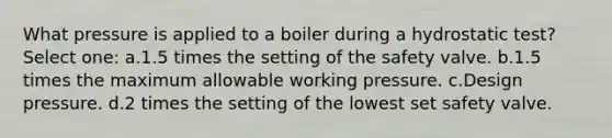 What pressure is applied to a boiler during a hydrostatic test? Select one: a.1.5 times the setting of the safety valve. b.1.5 times the maximum allowable working pressure. c.Design pressure. d.2 times the setting of the lowest set safety valve.