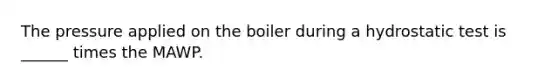 The pressure applied on the boiler during a hydrostatic test is ______ times the MAWP.