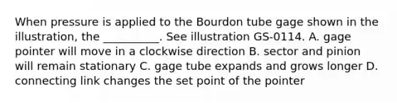 When pressure is applied to the Bourdon tube gage shown in the illustration, the __________. See illustration GS-0114. A. gage pointer will move in a clockwise direction B. sector and pinion will remain stationary C. gage tube expands and grows longer D. connecting link changes the set point of the pointer