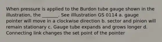 When pressure is applied to the Burdon tube gauge shown in the illustration, the _______. See illlustration GS 0114 a. gauge pointer will move in a clockwise direction b. sector and pinion will remain stationary c. Gauge tube expands and grows longer d. Connecting link changes the set point of the pointer