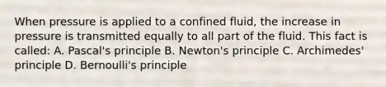 When pressure is applied to a confined fluid, the increase in pressure is transmitted equally to all part of the fluid. This fact is called: A. Pascal's principle B. Newton's principle C. Archimedes' principle D. Bernoulli's principle