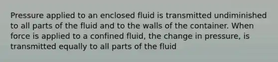 Pressure applied to an enclosed fluid is transmitted undiminished to all parts of the fluid and to the walls of the container. When force is applied to a confined fluid, the change in pressure, is transmitted equally to all parts of the fluid